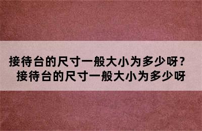 接待台的尺寸一般大小为多少呀？ 接待台的尺寸一般大小为多少呀